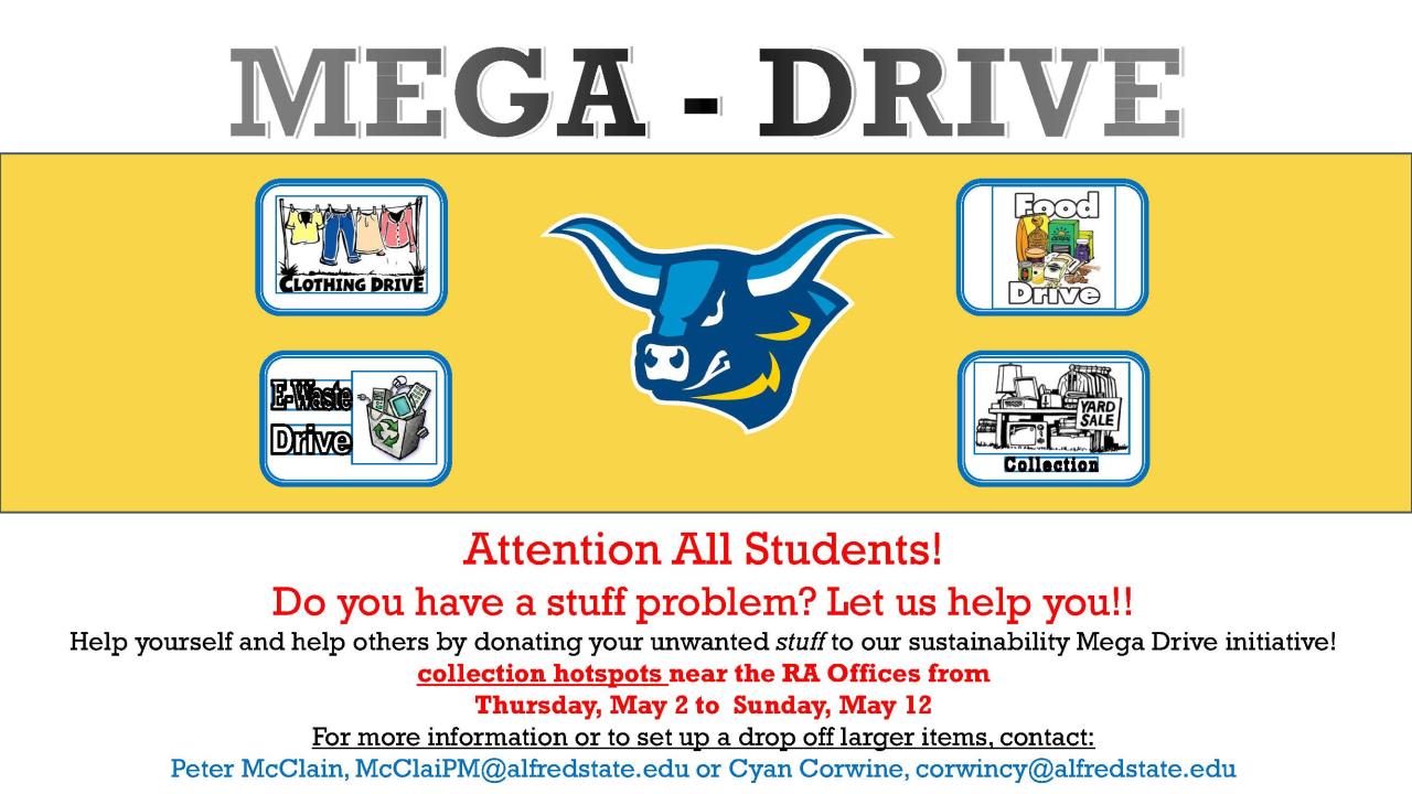 Attention All Students! Do you have a stuff problem? Let us help you! Help yourself and help others by donating your unwanted stuff to our sustainability Mega Drive initiative! collection hotspots near the RA Offices from Thursday, May 2 to Sunday, May 12 For more information or to set up a drop off larger items, contact: Peter McClain, McClaiPM@alfredstate.eduor Cyan Corwine, corwincy@alfredstate.edu